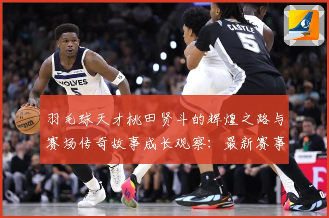 羽毛球天才桃田贤斗的辉煌之路与赛场传奇故事成长观察：最新赛事动态与深度分析
