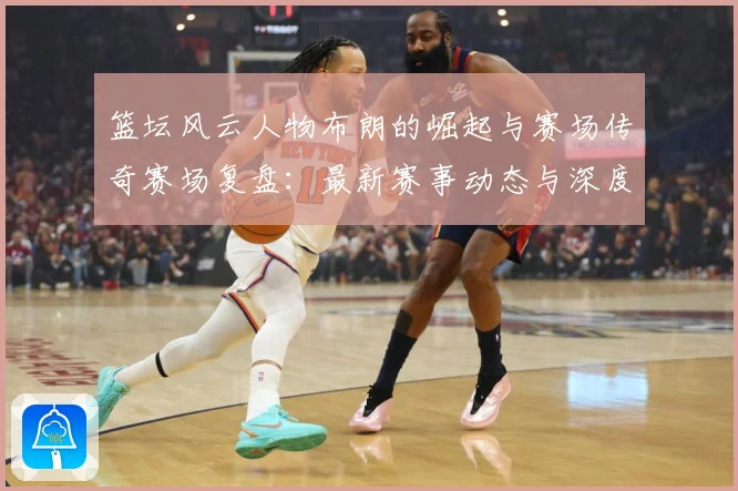 篮坛风云人物布朗的崛起与赛场传奇赛场复盘：最新赛事动态与深度分析