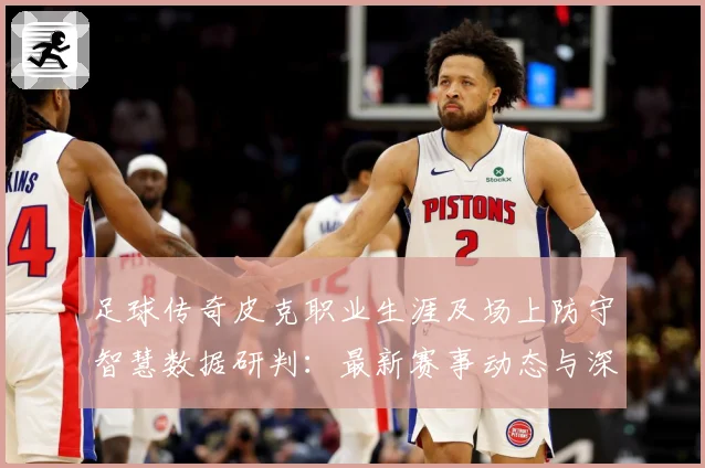足球传奇皮克职业生涯及场上防守智慧数据研判：最新赛事动态与深度分析