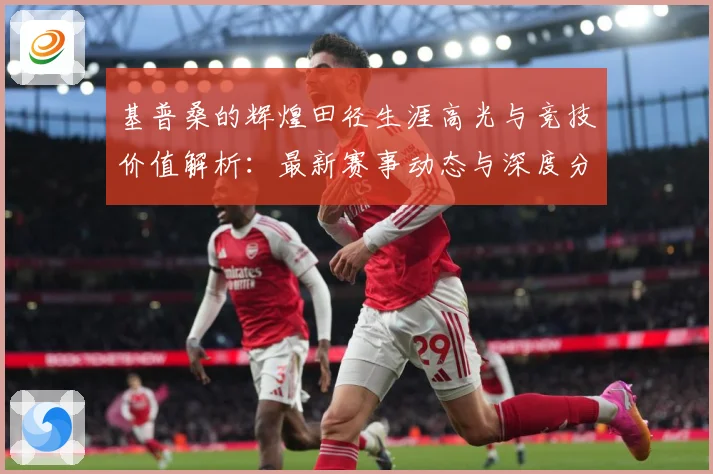 基普桑的辉煌田径生涯高光与竞技价值解析：最新赛事动态与深度分析