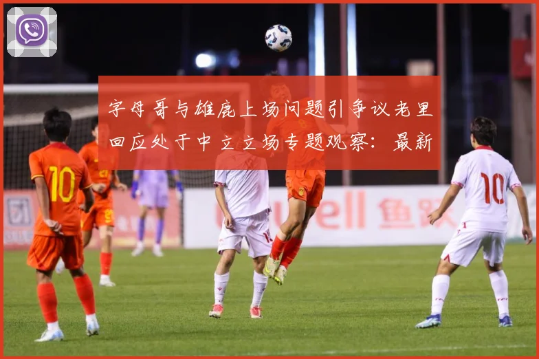 字母哥与雄鹿上场问题引争议老里回应处于中立立场专题观察：最新赛事动态与深度分析