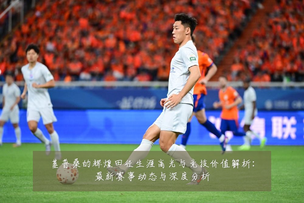 基普桑的辉煌田径生涯高光与竞技价值解析:最新赛事动态与深度分析