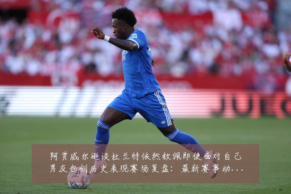 阿贾威尔逊谈杜兰特依然钦佩即使面对自己男友也创历史表现赛场复盘：最新赛事动态与深度分析