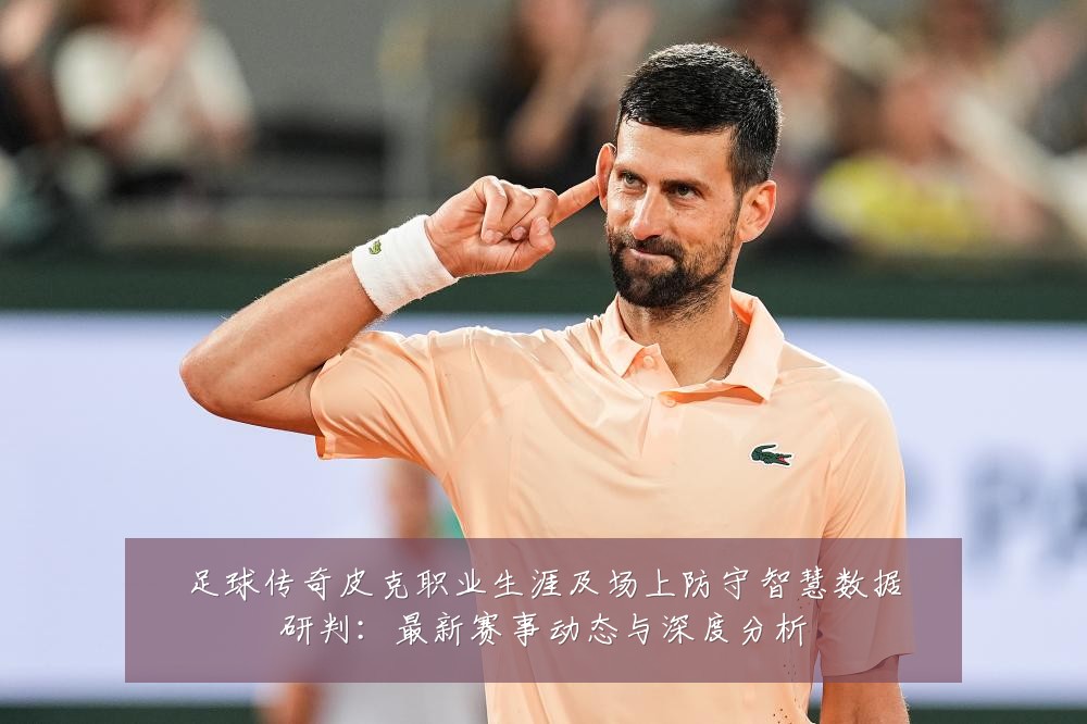 足球传奇皮克职业生涯及场上防守智慧数据研判：最新赛事动态与深度分析