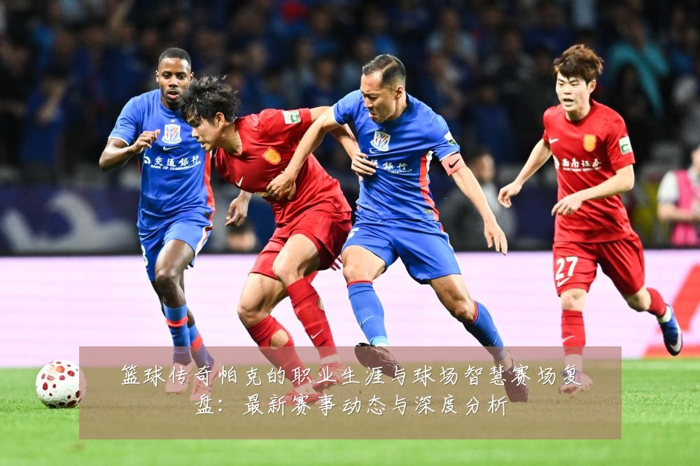 篮球传奇帕克的职业生涯与球场智慧赛场复盘:最新赛事动态与深度分析